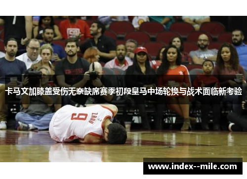 卡马文加膝盖受伤无奈缺席赛季初段皇马中场轮换与战术面临新考验