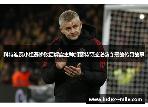 科特迪瓦小组赛惨败后解雇主帅加塞特奇迹逆袭夺冠的传奇故事 科特迪瓦小组赛惨败后解雇主帅加塞特奇迹逆袭夺冠的传奇故事