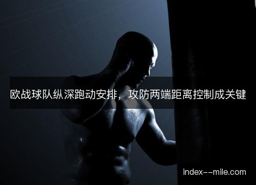 欧战球队纵深跑动安排，攻防两端距离控制成关键